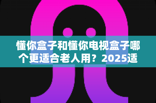 懂你盒子和懂你电视盒子哪个更适合老人用？2025适老化电视盒子深度选购指南与真实对比解析