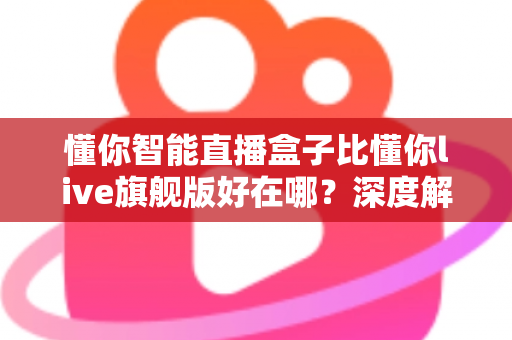 懂你智能直播盒子比懂你live旗舰版好在哪？深度解析选购必看指南