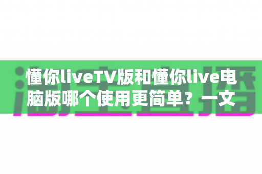 懂你liveTV版和懂你live电脑版哪个使用更简单？一文看懂两大版本差异，新手也能快速上手