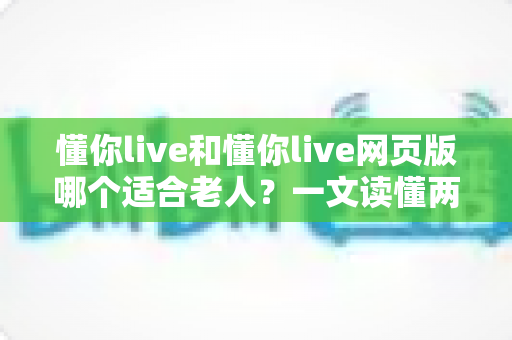 懂你live和懂你live网页版哪个适合老人？一文读懂两种方式的区别，帮长辈选出最省心的观看选择