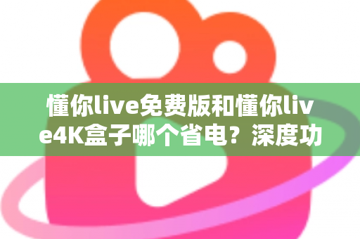 懂你live免费版和懂你live4K盒子哪个省电？深度功耗对比与省电全攻略